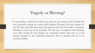 Tragedy or Blessing?
• In an accident, a kid lost his three toes and was recovering in the hospital. He
was constantly asking for a meet with Stephen Fleming, who was captain of
the NZ side and kid's hero then. His parents tried and were able to convince
Fleming to show up in the hospital. The kid was so inspired with Fleming,
even after losing his foot fingers he continued cricket and now is a well
known member in the cricketing fraternity. Not to mention but he is an
excellent fielder.
 