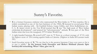 Sunny’s Favorite.
• X is a former Guyanese cricketer who represented the West Indies in 79 Test matches. He is
widely considered as one of the best batsmen of the 1960s. X featured in several great West
Indian teams, playing with - Sir Garfield Sobers, Lance Gibbs, and Alvin Kallicharran etc.
C. L. R. James wrote in the New World journal that X was "the high peak of West Indian
cricketing development", and praised his "adventuresome" attitude. X was part of the West
Indian team that won the inaugural, 1975 Cricket World Cup.
• A right-handed batsman, X scored 6,227 runs in 79 Tests at a robust average of 47.53, with
his highest score of 256 coming against India at Calcutta. (Highest in India till Laxman made
281)
• Sunil Gavaskar wrote of X, "To say that he is the greatest batsman I have ever seen so far is
to put it mildly.“ In his honour both Gavaskar and Robert Holland (Aussie Spin
bowler) did something. What ? Also, give me X.
 