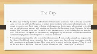 The Cap.
• X's white cap, twitching shoulders and forearm stretch became as much a part of the day out as the
battle between bat and ball. He seemed to attract minor incident, without ever allowing the day to be
soured by controversy. Burst pipes, reflecting windscreens and bomb scares all conspired to trouble
him, but each impostor was met with humour and Yorkshire-bred common sense. Notorious for being
an early ‘Bird’ (he once made it to The Oval at 6am, so nervous was he about being late and was five-
hours early to meet the Queen on one occasion), and plagued by bad weather he made the transition
from cricketing figure to something close to a national institution.
• A favourite among the public who took to his idiosyncrasies, X was equally admired and respected by
the players. He diffused many a situation that a lesser umpire may have allowed to escalate, typically
with common sense and good humour. Most importantly, he simply made few mistakes. "They all rated
me the best: Sobers, Richards, Lillee and Botham. That means a lot I can tell you," he admitted.
 