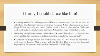 If only I could dance like him!
• X is a huge cricket fan. Although it would be a tad inaccurate to describe his band as
Indophiles (like George Harrison was), their frontman X has a fascination for many
things Indian, especially the music (Indian classical finds a place on his iPod) and
food. And India is a cricket crazy nation, so X became a huge cricket fan as well.
• According to legendary umpire Dickie Bird: “X enjoys his cricket. He loves it. He
knows cricket, he's tremendous talking about the game, he's a clued-up lad.“
• X's interest in things Indian was kindled way back in 1967, when he attended a
conference in Bangor, Wales, along with the Beatles. That was for the 'Spiritual
Regeneration Movement' conducted by Maharishi Mahesh Yogi.
 