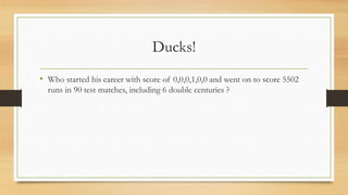 Ducks!
• Who started his career with score of 0,0,0,1,0,0 and went on to score 5502
runs in 90 test matches, including 6 double centuries ?
 