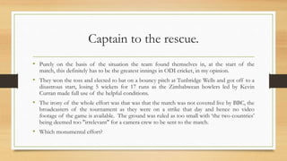 Captain to the rescue.
• Purely on the basis of the situation the team found themselves in, at the start of the
match, this definitely has to be the greatest innings in ODI cricket, in my opinion.
• They won the toss and elected to bat on a bouncy pitch at Tunbridge Wells and got off to a
disastrous start, losing 5 wickets for 17 runs as the Zimbabwean bowlers led by Kevin
Curran made full use of the helpful conditions.
• The irony of the whole effort was that was that the match was not covered live by BBC, the
broadcasters of the tournament as they were on a strike that day and hence no video
footage of the game is available. The ground was ruled as too small with ‘the two countries’
being deemed too "irrelevant" for a camera crew to be sent to the match.
• Which monumental effort?
 