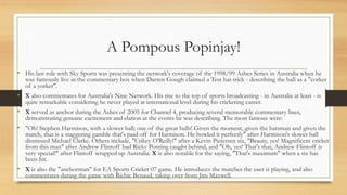 A Pompous Popinjay!
• His last role with Sky Sports was presenting the network's coverage of the 1998/99 Ashes Series in Australia when he
was famously live in the commentary box when Darren Gough claimed a Test hat-trick - describing the ball as a "corker
of a yorker".
• X also commentates for Australia's Nine Network. His rise to the top of sports broadcasting - in Australia at least - is
quite remarkable considering he never played at international level during his cricketing career.
• X served as anchor during the Ashes of 2005 for Channel 4, producing several memorable commentary lines,
demonstrating genuine excitement and elation at the events he was describing. The most famous were:
• "Oh! Stephen Harmison, with a slower ball; one of the great balls! Given the moment, given the batsman and given the
match, that is a staggering gamble that's paid off for Harmison. He bowled it perfectly" after Harmison's slower ball
dismissed Michael Clarke. Others include, "Crikey O'Reilly!" after a Kevin Pietersen six, "Beauty, yes! Magnificent cricket
from this man" after Andrew Flintoff had Ricky Ponting caught behind, and "Oh, yes! That's that, Andrew Flintoff is
very special!" after Flintoff wrapped up Australia. X is also notable for the saying, "That's maximum" when a six has
been hit.
• X is also the "anchorman" for EA Sports Cricket 07 game. He introduces the matches the user is playing, and also
commentates during the game with Richie Benaud, taking over from Jim Maxwell.
 