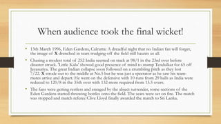 When audience took the final wicket!
• 13th March 1996, Eden Gardens, Calcutta: A dreadful night that no Indian fan will forget,
the image of X drenched in tears trudging off the field still haunts us all.
• Chasing a modest total of 252 India seemed on track at 98/1 in the 23rd over before
disaster struck. 'Little Kalu' showed good presence of mind to stump Tendulkar for 65 off
Jayasuriya. The great Indian collapse soon followed on a crumbling pitch as they lost
7/22. X strode out to the middle at No.5 but he was just a spectator as he saw his team-
mates arrive and depart. He went on the defensive with 10 runs from 29 balls as India were
reduced to 120/8 in the 35th over with 132 more required from 15.5 overs.
• The fans were getting restless and enraged by the abject surrender, some sections of the
Eden Gardens started throwing bottles onto the field. The seats were set on fire. The match
was stopped and match referee Clive Lloyd finally awarded the match to Sri Lanka.
 