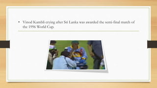 • Vinod Kambli crying after Sri Lanka was awarded the semi-final match of
the 1996 World Cup.
 