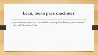 Lean, mean pace machines.
• Just enlist the greats who formed the daunting West Indian pace-quartet of
the mid 70s and early 80s.
 