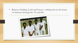 • Roberts, Holding, Croft and Garner : striking fear in the hearts
of batsmen through the 70s and 80s.
 