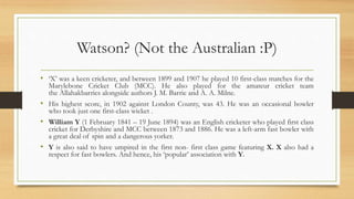 Watson? (Not the Australian :P)
• ‘X’ was a keen cricketer, and between 1899 and 1907 he played 10 first-class matches for the
Marylebone Cricket Club (MCC). He also played for the amateur cricket team
the Allahakbarries alongside authors J. M. Barrie and A. A. Milne.
• His highest score, in 1902 against London County, was 43. He was an occasional bowler
who took just one first-class wicket .
• William Y (1 February 1841 – 19 June 1894) was an English cricketer who played first class
cricket for Derbyshire and MCC between 1873 and 1886. He was a left-arm fast bowler with
a great deal of spin and a dangerous yorker.
• Y is also said to have umpired in the first non- first class game featuring X. X also had a
respect for fast bowlers. And hence, his ‘popular’ association with Y.
 