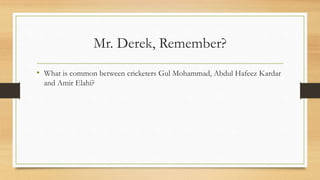 Mr. Derek, Remember?
• What is common between cricketers Gul Mohammad, Abdul Hafeez Kardar
and Amir Elahi?
 