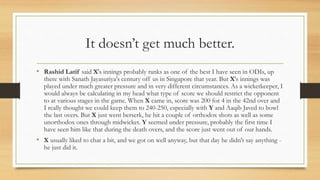 It doesn’t get much better.
• Rashid Latif said X's innings probably ranks as one of the best I have seen in ODIs, up
there with Sanath Jayasuriya's century off us in Singapore that year. But X's innings was
played under much greater pressure and in very different circumstances. As a wicketkeeper, I
would always be calculating in my head what type of score we should restrict the opponent
to at various stages in the game. When X came in, score was 200 for 4 in the 42nd over and
I really thought we could keep them to 240-250, especially with Y and Aaqib Javed to bowl
the last overs. But X just went berserk, he hit a couple of orthodox shots as well as some
unorthodox ones through midwicket. Y seemed under pressure, probably the first time I
have seen him like that during the death overs, and the score just went out of our hands.
• X usually liked to chat a bit, and we got on well anyway, but that day he didn't say anything -
he just did it.
 