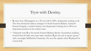 Tryst with Destiny.
• X came here (Kharagpur) as a 20-year-old in 2001, desperately seeking a job.
The then divisional railway manager of South Eastern Railway Animesh
Kumar Ganguly, a cricket fanatic, was desperately looking for to fill in an
important position in his cricket team.
• “Animesh took X to the South Eastern Railway Sports Association stadium,
bowled him 60 balls and came back satisfied. X got the job in sports quota,"
said a nostalgic Siddhartha Chatterjee. He was the captain when X played for
a local club.
 
