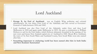 Lord Auckland
• George X, 1st Earl of Auckland, was an English Whig politician and colonial
administrator. He was thrice First Lord of the Admiralty and also served as Governor-
General of India between 1836 and 1842.
• Lord Auckland was also First Lord of the Admiralty under Grey and then Lord
Melbourne in 1834 and again under Melbourne in 1835. He gave a commission to William
Hobson to sail for the East Indies, which Hobson ultimately rewarded in the naming of his
new town and future New Zealand capital city of Auckland in 1840. Mount X in Auckland,
the town of X, New South Wales and Auckland County, New South Wales were also named
after him.
• Something important to cricketing world has been named after him in both India
and New Zealand. Summarize!
 