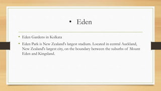 • Eden
• Eden Gardens in Kolkata
• Eden Park is New Zealand's largest stadium. Located in central Auckland,
New Zealand's largest city, on the boundary between the suburbs of Mount
Eden and Kingsland.
 