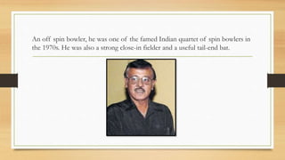 An off spin bowler, he was one of the famed Indian quartet of spin bowlers in
the 1970s. He was also a strong close-in fielder and a useful tail-end bat.
 