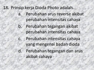18. Prinsip kerja Dioda Photo adalah...
a. Perubahan arus reverse akibat
perubahan intensitas cahaya
b. Perubahan tegangan akibat
perubahan intensitas cahaya
c. Perubahan intensitas cahaya
yang mengenai badan dioda
d. Perubahan tegangan dan arus
akibat cahaya
 