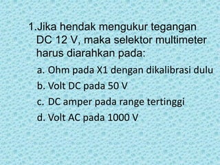 1.Jika hendak mengukur tegangan
DC 12 V, maka selektor multimeter
harus diarahkan pada:
a. Ohm pada X1 dengan dikalibrasi dulu
b. Volt DC pada 50 V
c. DC amper pada range tertinggi
d. Volt AC pada 1000 V
 