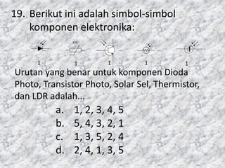 19. Berikut ini adalah simbol-simbol
komponen elektronika:
Urutan yang benar untuk komponen Dioda
Photo, Transistor Photo, Solar Sel, Thermistor,
dan LDR adalah...
+
+
+
aya
h Deplesi
N
an Lapisan (b) Simbol
NTC
-t0
PTC
+t0
Kawat
Penyambungan
(a) Simbol (b) Konstruksi
K
B
E
N P NE K
B
Depletion Layer
(a) Simbol (b) Susunan Lapisan
(a) Simbol (b) Konstruksi
(a) Susunan Lapisan (b) Simbol
Intensitas Cahaya
P N
A K
A K
A K
RL
PVC
V = VK
(d) Solar Sel yang tidak diberi
tegangan dari luar
(c) Rangkaian Pengganti
PVC
V
Intensitas Cahaya
1 1 1 1 1
a. 1, 2, 3, 4, 5
b. 5, 4, 3, 2, 1
c. 1, 3, 5, 2, 4
d. 2, 4, 1, 3, 5
 