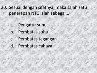 20. Sesuai dengan sifatnya, maka salah satu
penerapan NTC ialah sebagai...
a. Pengatur suhu
b. Pembatas suhu
c. Pembatas tegangan
d. Pembatas cahaya
 