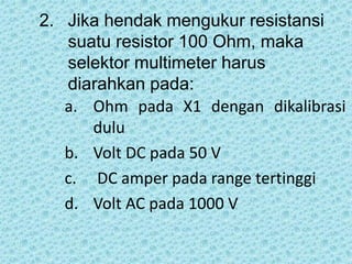 2. Jika hendak mengukur resistansi
suatu resistor 100 Ohm, maka
selektor multimeter harus
diarahkan pada:
a. Ohm pada X1 dengan dikalibrasi
dulu
b. Volt DC pada 50 V
c. DC amper pada range tertinggi
d. Volt AC pada 1000 V
 