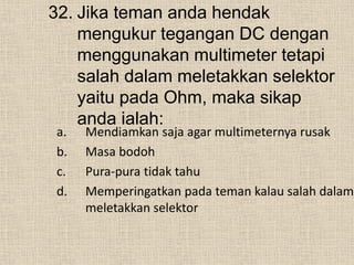 32. Jika teman anda hendak
mengukur tegangan DC dengan
menggunakan multimeter tetapi
salah dalam meletakkan selektor
yaitu pada Ohm, maka sikap
anda ialah:
a. Mendiamkan saja agar multimeternya rusak
b. Masa bodoh
c. Pura-pura tidak tahu
d. Memperingatkan pada teman kalau salah dalam
meletakkan selektor
 