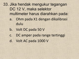 33. Jika hendak mengukur tegangan
DC 12 V, maka selektor
multimeter harus diarahkan pada:
a. Ohm pada X1 dengan dikalibrasi
dulu
b. Volt DC pada 50 V
c. DC amper pada range tertinggi
d. Volt AC pada 1000 V
 