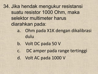 34. Jika hendak mengukur resistansi
suatu resistor 1000 Ohm, maka
selektor multimeter harus
diarahkan pada:
a. Ohm pada X1K dengan dikalibrasi
dulu
b. Volt DC pada 50 V
c. DC amper pada range tertinggi
d. Volt AC pada 1000 V
 