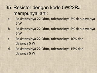 35. Resistor dengan kode 5W22RJ
mempunyai arti:
a. Resistansinya 22 Ohm, toleransinya 2% dan dayanya
5 W
b. Resistansinya 22 Ohm, toleransinya 5% dan dayanya
5 W
c. Resistansinya 22 Ohm, toleransinya 10% dan
dayanya 5 W
d. Resistansinya 22 Ohm, toleransinya 15% dan
dayanya 5 W
 