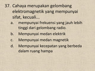 37. Cahaya merupakan gelombang
elektromagnetik yang mempunyai
sifat, kecuali...
a. mempunyai frekuensi yang jauh lebih
tinggi dari gelombang radio.
b. Mempunyai medan elektrik
c. Mempunyai medan magnetik
d. Mempunyai kecepatan yang berbeda
dalam ruang hampa
 
