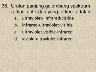 38. Urutan panjang gelombang spektrum
radiasi optik dari yang terkecil adalah
a. ultraviolet- infrared-visible
b. infrared-ultraviolet-visible
c. ultraviolet-visible-infrared
d. visible-ultraviolet-infrared
 