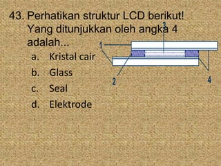 43. Perhatikan struktur LCD berikut!
Yang ditunjukkan oleh angka 4
adalah...
a. Kristal cair
b. Glass
c. Seal
d. Elektrode
3
1
2 4
 
