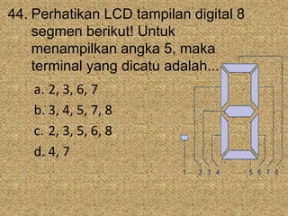 44. Perhatikan LCD tampilan digital 8
segmen berikut! Untuk
menampilkan angka 5, maka
terminal yang dicatu adalah...
a. 2, 3, 6, 7
b. 3, 4, 5, 7, 8
c. 2, 3, 5, 6, 8
d. 4, 7
1 2 3 4 5 6 7 8
 