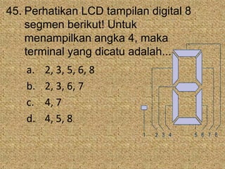 45. Perhatikan LCD tampilan digital 8
segmen berikut! Untuk
menampilkan angka 4, maka
terminal yang dicatu adalah...
a. 2, 3, 5, 6, 8
b. 2, 3, 6, 7
c. 4, 7
d. 4, 5, 8
1 2 3 4 5 6 7 8
 