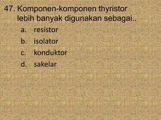 47. Komponen-komponen thyristor
lebih banyak digunakan sebagai..
a. resistor
b. isolator
c. konduktor
d. sakelar
 