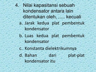 4. Nilai kapasitansi sebuah
kondensator antara lain
ditentukan oleh, ..... kecuali
a. Jarak kedua plat pembentuk
kondensator
b. Luas kedua plat pembentuk
kondensator
c. Konstanta dielektrikumnya
d. Bahan dari plat-plat
kondensator itu
 