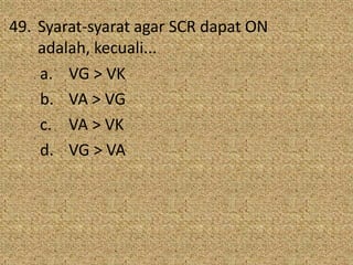 49. Syarat-syarat agar SCR dapat ON
adalah, kecuali...
a. VG > VK
b. VA > VG
c. VA > VK
d. VG > VA
 