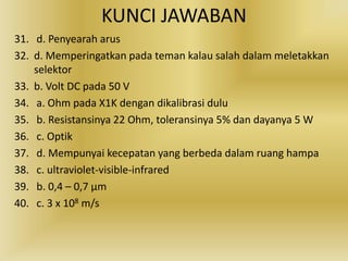 KUNCI JAWABAN
31. d. Penyearah arus
32. d. Memperingatkan pada teman kalau salah dalam meletakkan
selektor
33. b. Volt DC pada 50 V
34. a. Ohm pada X1K dengan dikalibrasi dulu
35. b. Resistansinya 22 Ohm, toleransinya 5% dan dayanya 5 W
36. c. Optik
37. d. Mempunyai kecepatan yang berbeda dalam ruang hampa
38. c. ultraviolet-visible-infrared
39. b. 0,4 – 0,7 μm
40. c. 3 x 108 m/s
 