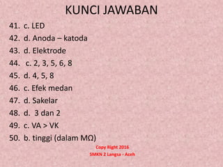 KUNCI JAWABAN
41. c. LED
42. d. Anoda – katoda
43. d. Elektrode
44. c. 2, 3, 5, 6, 8
45. d. 4, 5, 8
46. c. Efek medan
47. d. Sakelar
48. d. 3 dan 2
49. c. VA > VK
50. b. tinggi (dalam MΩ)
Copy Right 2016
SMKN 2 Langsa - Aceh
 