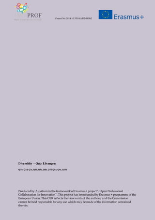 Project No. 2014-1-LT01-KA202-000562
Produced by Auxilium in the framework of Erasmus+ project“. Open Professional
Collaboration for Innovation”. This project has been funded by Erasmus + programme of the
European Union. This OER reflects the views only of the authors, and the Commission
cannot be held responsible for any use which may be made of the information contained
therein.
Diversitity – Quiz Lösungen
Q1b, Q2d, Q3a,Q4b,Q5a, Q6b, Q7d,Q8a, Q9a, Q10b
 