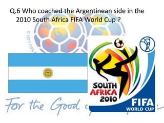 Q.6 Who coached the Argentinean side in the
2010 South Africa FIFA World Cup ?
 