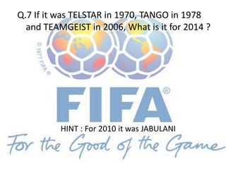 Q.7 If it was TELSTAR in 1970, TANGO in 1978
and TEAMGEIST in 2006, What is it for 2014 ?
HINT : For 2010 it was JABULANI
 