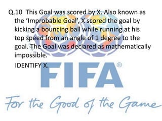 Q.10 This Goal was scored by X. Also known as
the ‘Improbable Goal’, X scored the goal by
kicking a bouncing ball while running at his
top speed from an angle of 1 degree to the
goal. The Goal was declared as mathematically
impossible.
IDENTIFY X.
 
