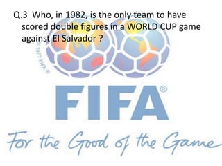 Q.3 Who, in 1982, is the only team to have
scored double figures in a WORLD CUP game
against El Salvador ?
 