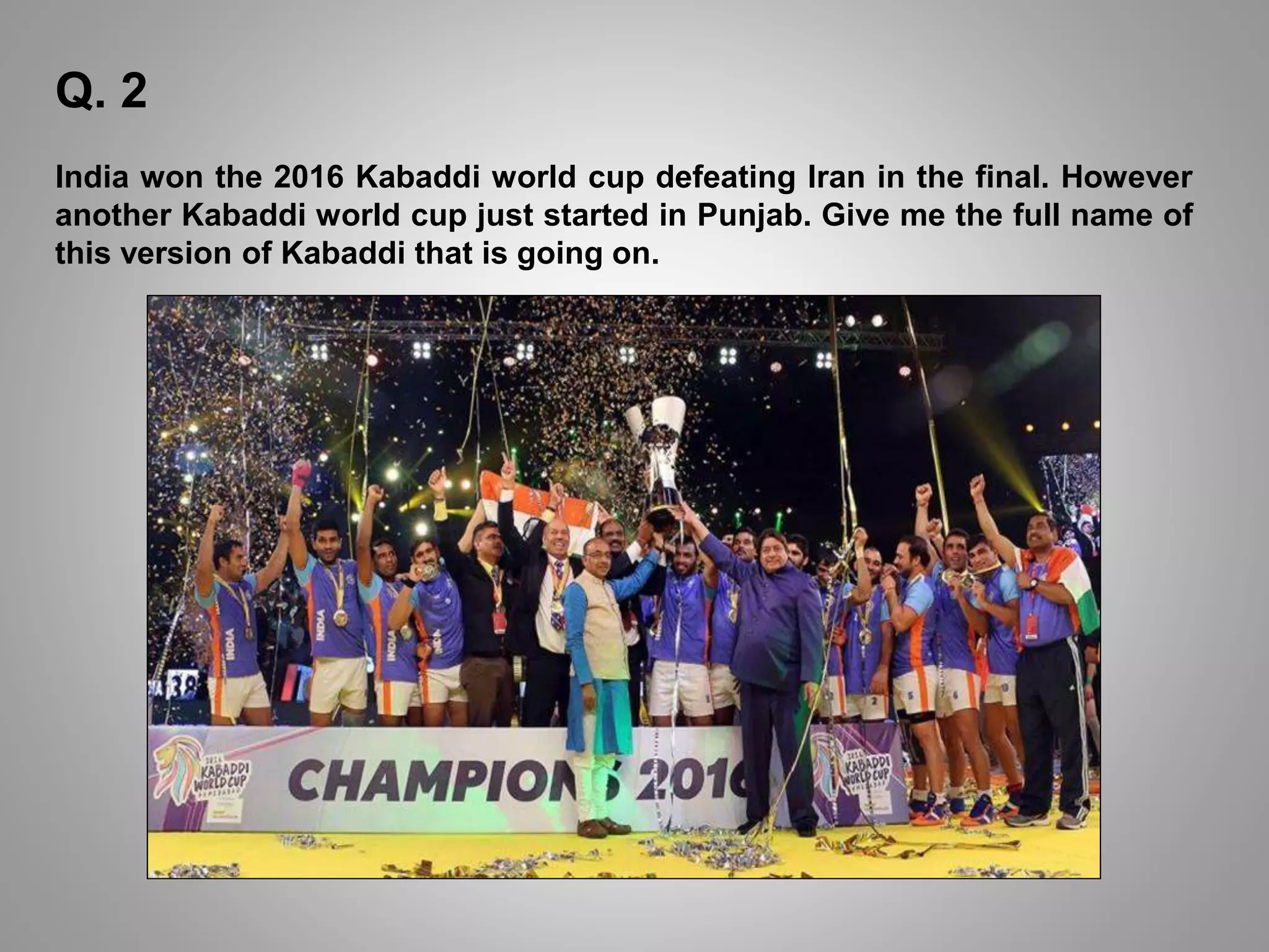 Q. 2
India won the 2016 Kabaddi world cup defeating Iran in the final. However
another Kabaddi world cup just started in Punjab. Give me the full name of
this version of Kabaddi that is going on.
 