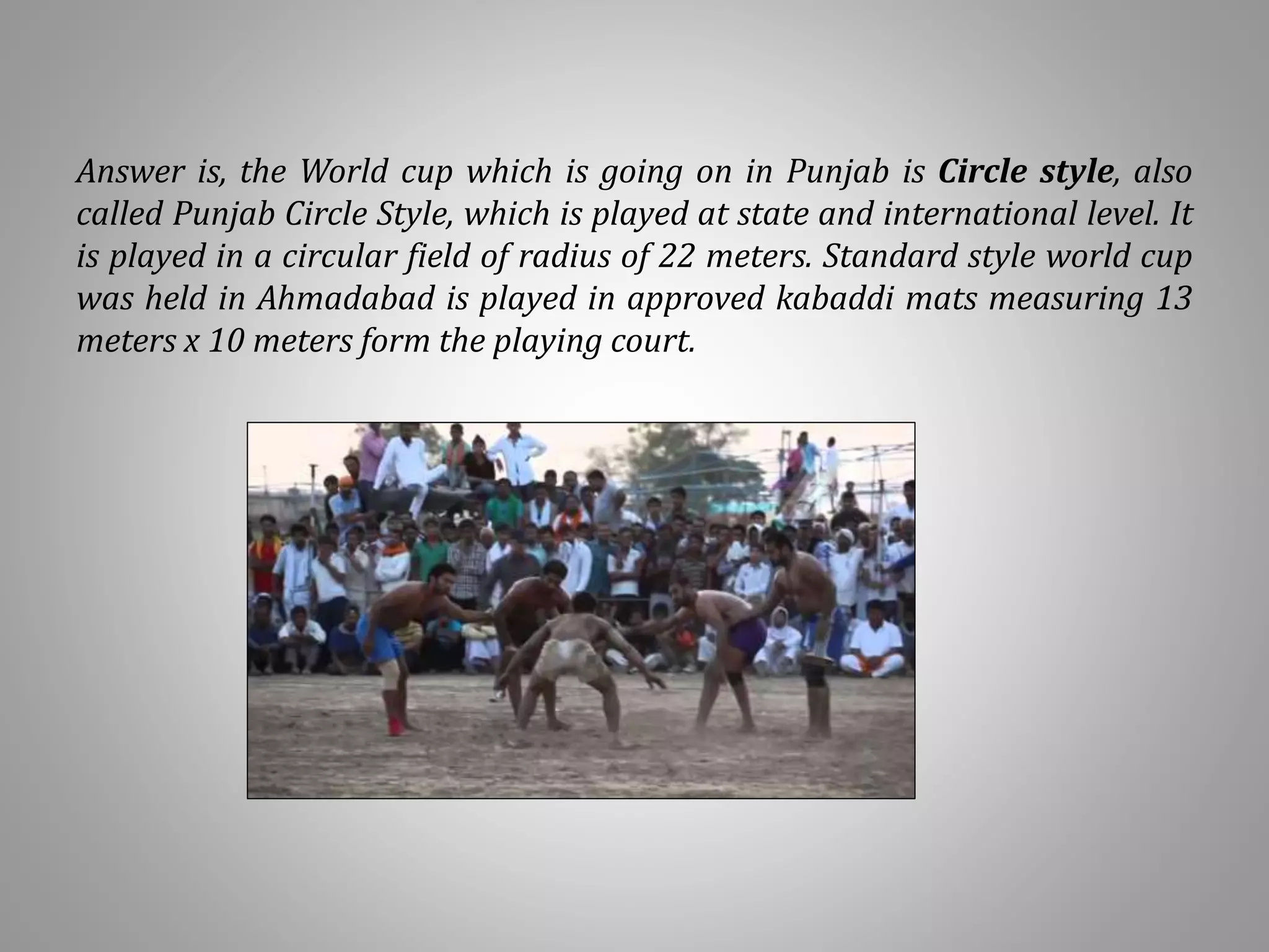 Answer is, the World cup which is going on in Punjab is Circle style, also
called Punjab Circle Style, which is played at state and international level. It
is played in a circular field of radius of 22 meters. Standard style world cup
was held in Ahmadabad is played in approved kabaddi mats measuring 13
meters x 10 meters form the playing court.
 