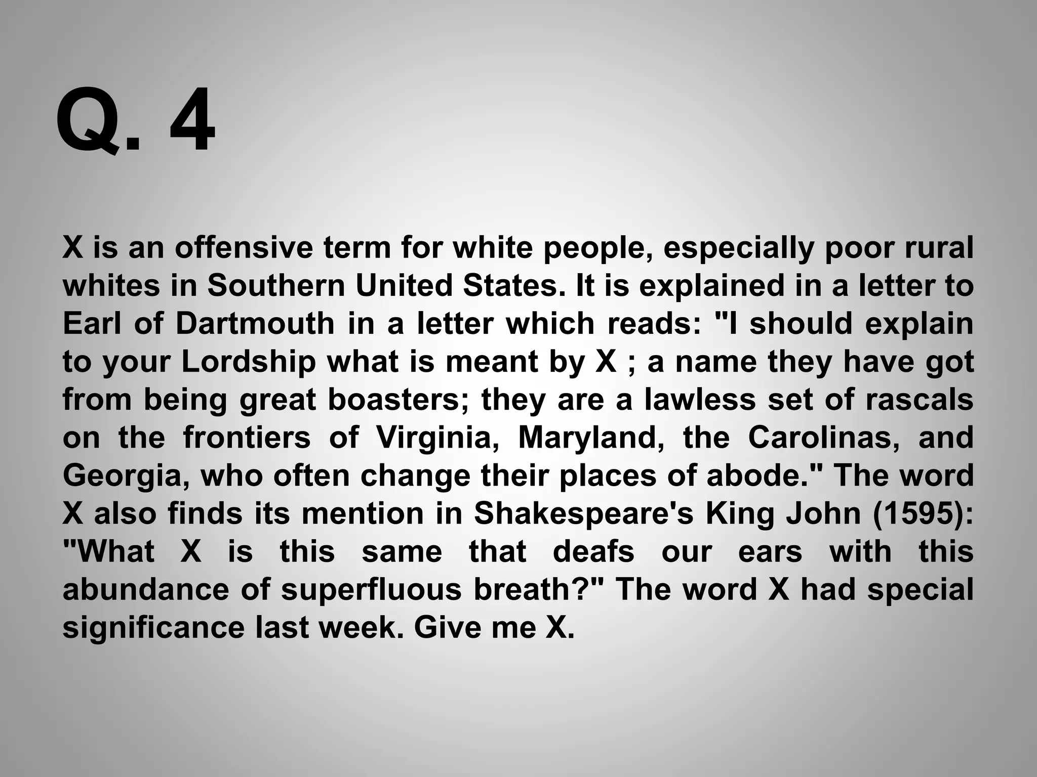 X is an offensive term for white people, especially poor rural
whites in Southern United States. It is explained in a letter to
Earl of Dartmouth in a letter which reads: "I should explain
to your Lordship what is meant by X ; a name they have got
from being great boasters; they are a lawless set of rascals
on the frontiers of Virginia, Maryland, the Carolinas, and
Georgia, who often change their places of abode." The word
X also finds its mention in Shakespeare's King John (1595):
"What X is this same that deafs our ears with this
abundance of superfluous breath?" The word X had special
significance last week. Give me X.
Q. 4
 