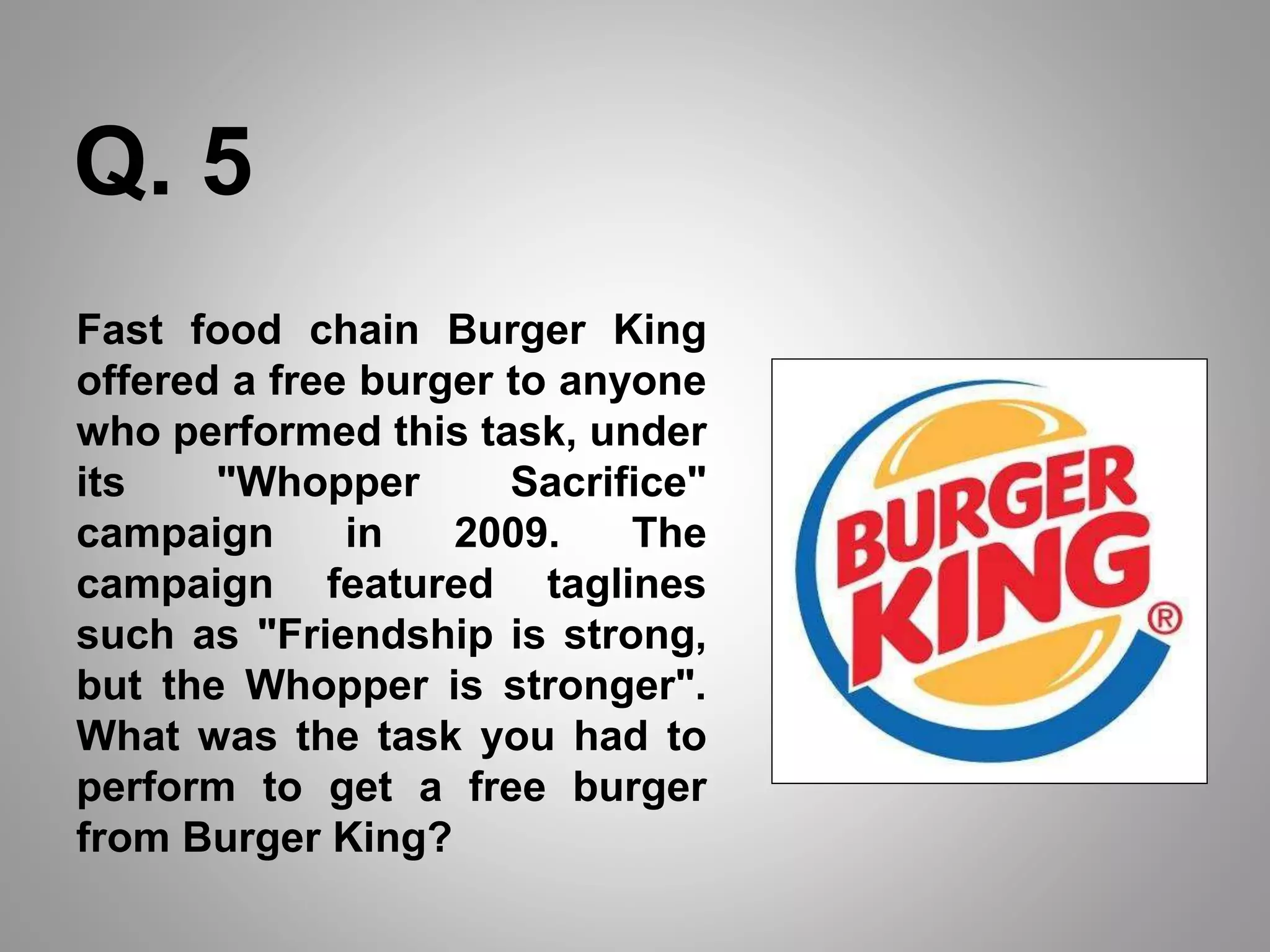 Fast food chain Burger King
offered a free burger to anyone
who performed this task, under
its "Whopper Sacrifice"
campaign in 2009. The
campaign featured taglines
such as "Friendship is strong,
but the Whopper is stronger".
What was the task you had to
perform to get a free burger
from Burger King?
Q. 5
 