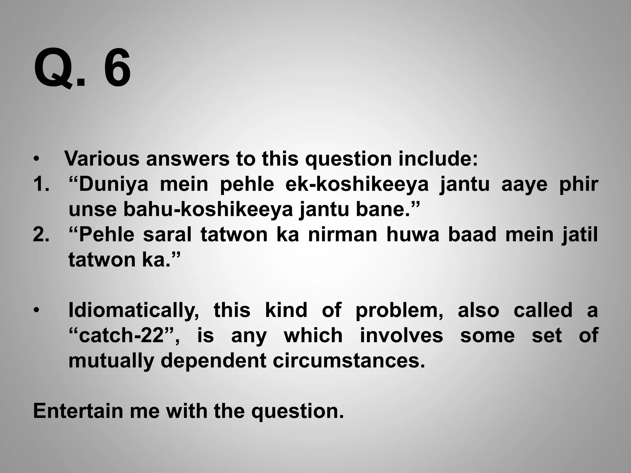 • Various answers to this question include:
1. “Duniya mein pehle ek-koshikeeya jantu aaye phir
unse bahu-koshikeeya jantu bane.”
2. “Pehle saral tatwon ka nirman huwa baad mein jatil
tatwon ka.”
• Idiomatically, this kind of problem, also called a
“catch-22”, is any which involves some set of
mutually dependent circumstances.
Entertain me with the question.
Q. 6
 
