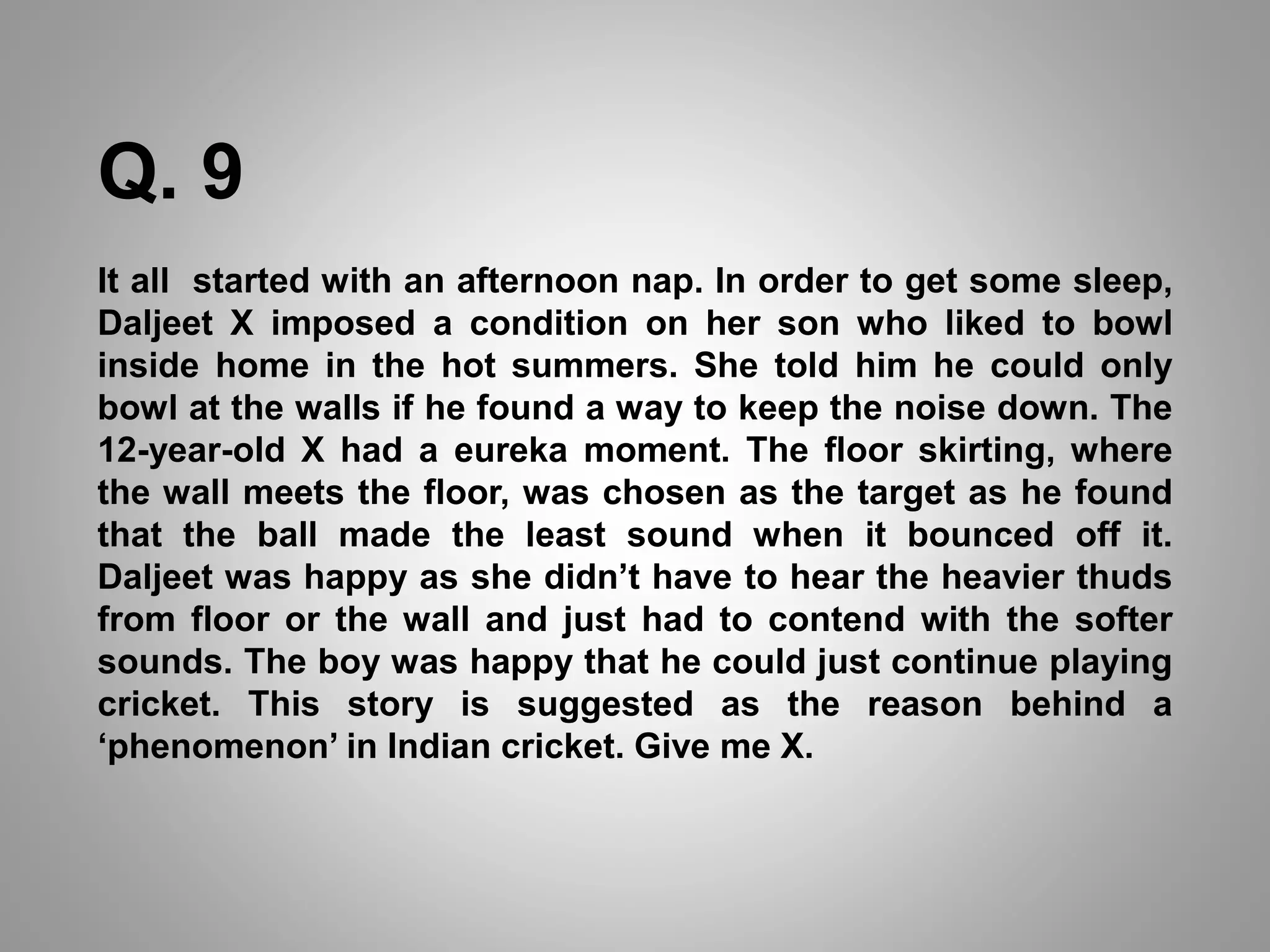 Q. 9
It all started with an afternoon nap. In order to get some sleep,
Daljeet X imposed a condition on her son who liked to bowl
inside home in the hot summers. She told him he could only
bowl at the walls if he found a way to keep the noise down. The
12-year-old X had a eureka moment. The floor skirting, where
the wall meets the floor, was chosen as the target as he found
that the ball made the least sound when it bounced off it.
Daljeet was happy as she didn’t have to hear the heavier thuds
from floor or the wall and just had to contend with the softer
sounds. The boy was happy that he could just continue playing
cricket. This story is suggested as the reason behind a
‘phenomenon’ in Indian cricket. Give me X.
 