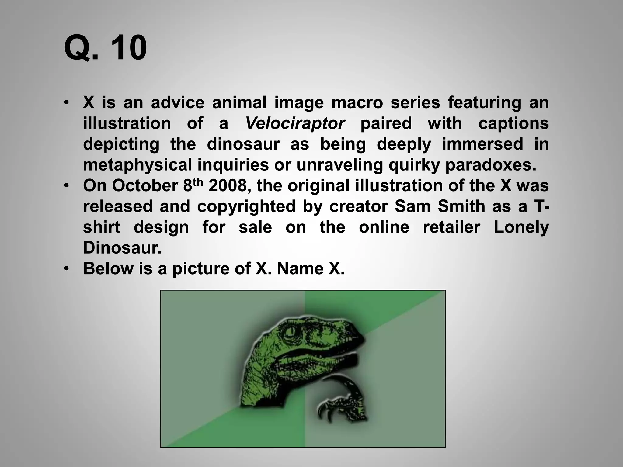 Q. 10
• X is an advice animal image macro series featuring an
illustration of a Velociraptor paired with captions
depicting the dinosaur as being deeply immersed in
metaphysical inquiries or unraveling quirky paradoxes.
• On October 8th 2008, the original illustration of the X was
released and copyrighted by creator Sam Smith as a T-
shirt design for sale on the online retailer Lonely
Dinosaur.
• Below is a picture of X. Name X.
 