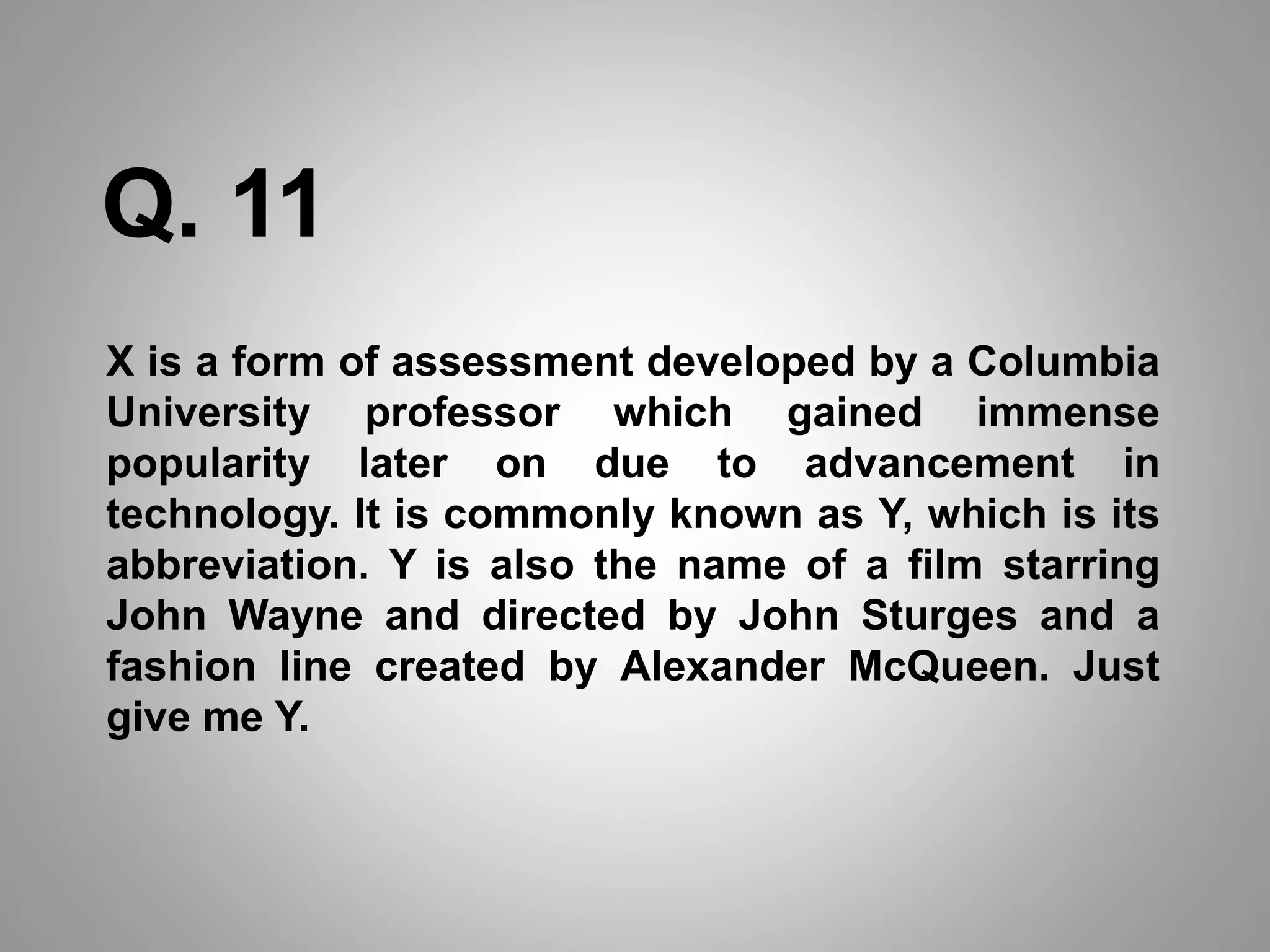 Q. 11
X is a form of assessment developed by a Columbia
University professor which gained immense
popularity later on due to advancement in
technology. It is commonly known as Y, which is its
abbreviation. Y is also the name of a film starring
John Wayne and directed by John Sturges and a
fashion line created by Alexander McQueen. Just
give me Y.
 